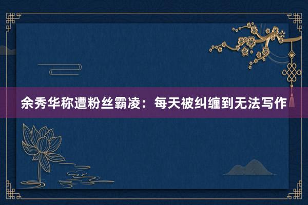 余秀华称遭粉丝霸凌：每天被纠缠到无法写作