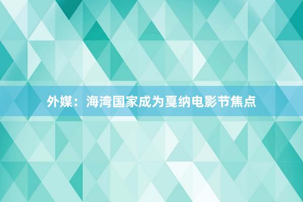 外媒：海湾国家成为戛纳电影节焦点