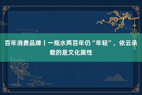 百年消费品牌丨一瓶水两百年仍“年轻”，依云承载的是文化属性