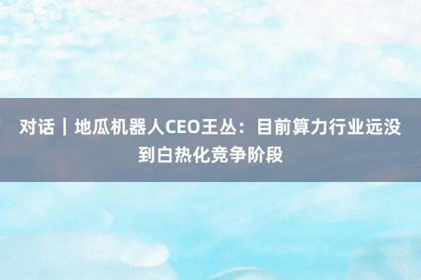 对话｜地瓜机器人CEO王丛：目前算力行业远没到白热化竞争阶段