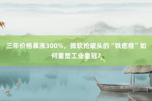 三年价格暴涨300%，微软抢破头的“铁疙瘩”如何重塑工业皇冠？
