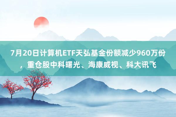 7月20日计算机ETF天弘基金份额减少960万份，重仓股中科曙光、海康威视、科大讯飞